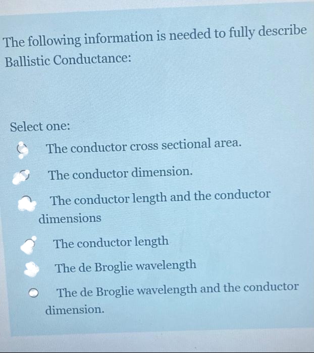 The following information is needed to fully describe
Ballistic Conductance:
Select one:
The conductor cross sectional area.
The conductor dimension.
The conductor length and the conductor
dimensions
The conductor length
The de Broglie wavelength
The de Broglie wavelength and the conductor
dimension.
