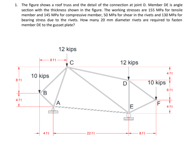 1. The figure shows a roof truss and the detail of the connection at joint D. Member DE is angle
section with the thickness shown in the figure. The working stresses are 155 MPa for tensile
member and 145 MPa for compressive member, 50 MPa for shear in the rivets and 130 MPa for
bearing stress due to the rivets. How many 20 mm diameter rivets are required to fasten
member DE to the gusset plate?
12 kips
8ft
12 kips
10 kips
8ft
10 kips
6ft
B
4ft
E
F
4 ft
4 ft
22 ft
8 ft
