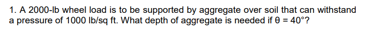 1. A 2000-lb wheel load is to be supported by aggregate over soil that can withstand
a pressure of 1000 Ib/sq ft. What depth of aggregate is needed if 0 = 40°?
%3D
