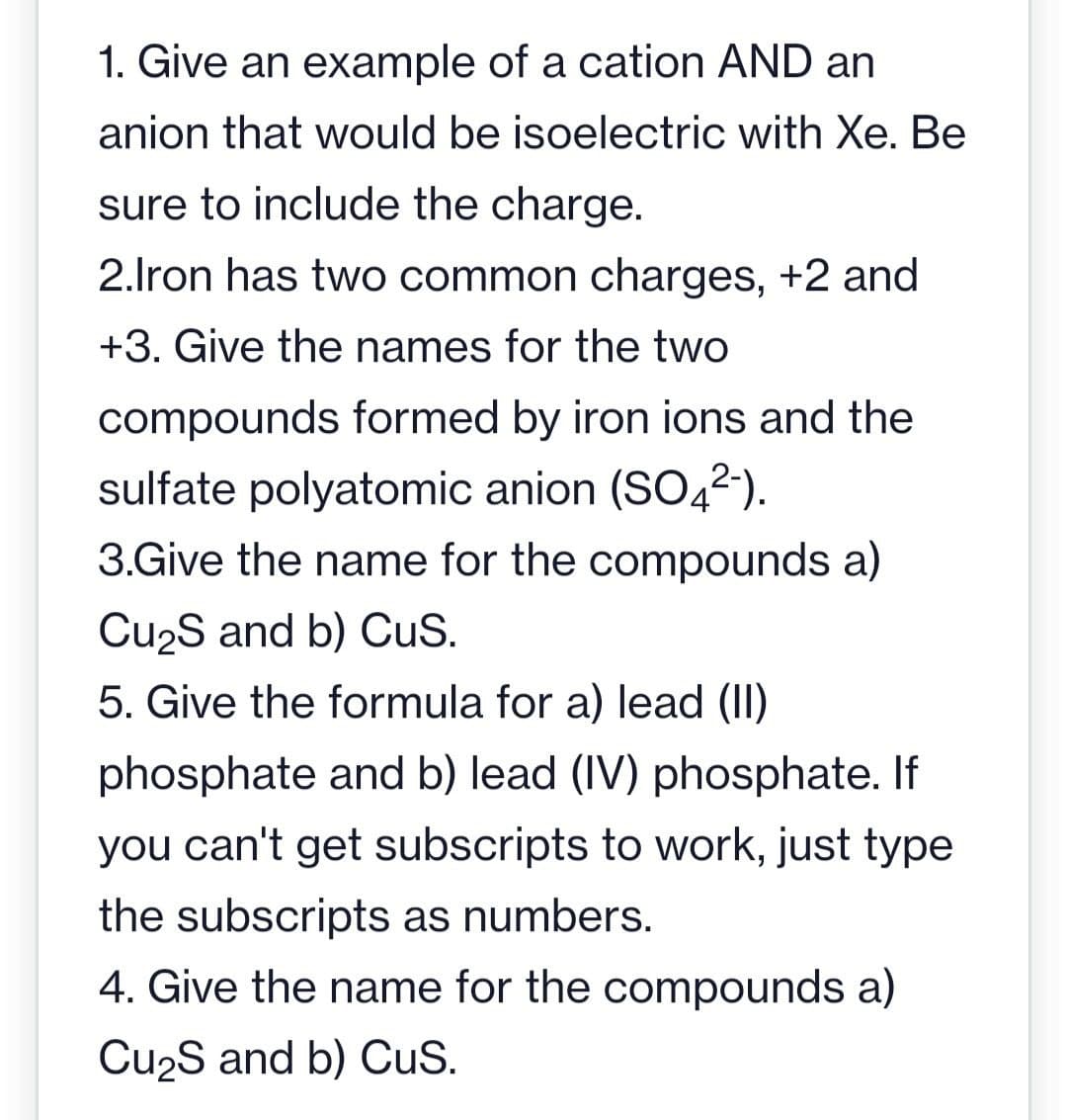 1. Give an example of a cation AND an
anion that would be isoelectric with Xe. Be
sure to include the charge.
2.Iron has two common charges, +2 and
+3. Give the names for the two
compounds formed by iron ions and the
sulfate polyatomic anion (SO42-).
3.Give the name for the compounds a)
Cu₂S and b) CuS.
5. Give the formula for a) lead (II)
phosphate and b) lead (IV) phosphate. If
you can't get subscripts to work, just type
the subscripts as numbers.
4. Give the name for the compounds a)
Cu₂S and b) CuS.