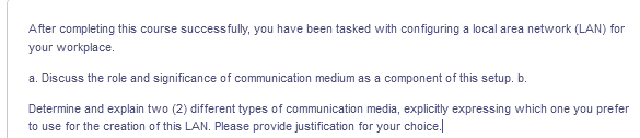 After completing this course successfully, you have been tasked with configuring a local area network (LAN) for
your workplace.
a. Discuss the role and significance of communication medium as a component of this setup. b.
Determine and explain two (2) different types of communication media, explicitly expressing which one you prefer
to use for the creation of this LAN. Please provide justification for your choice.|
