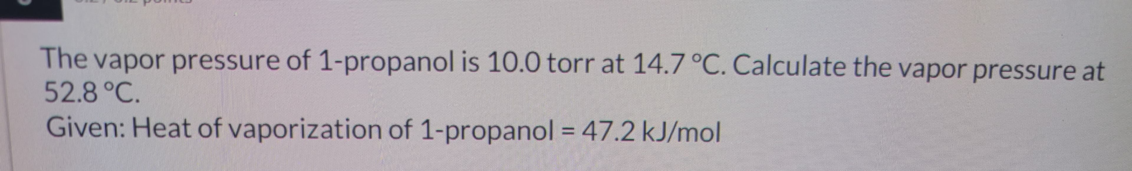 The vapor pressure of 1-propanol is 10.0 torr at 14.7 °C. Calculate the vapor pressure at
52.8 °C.
Given: Heat of vaporization of 1-propanol = 47.2 kJ/mol