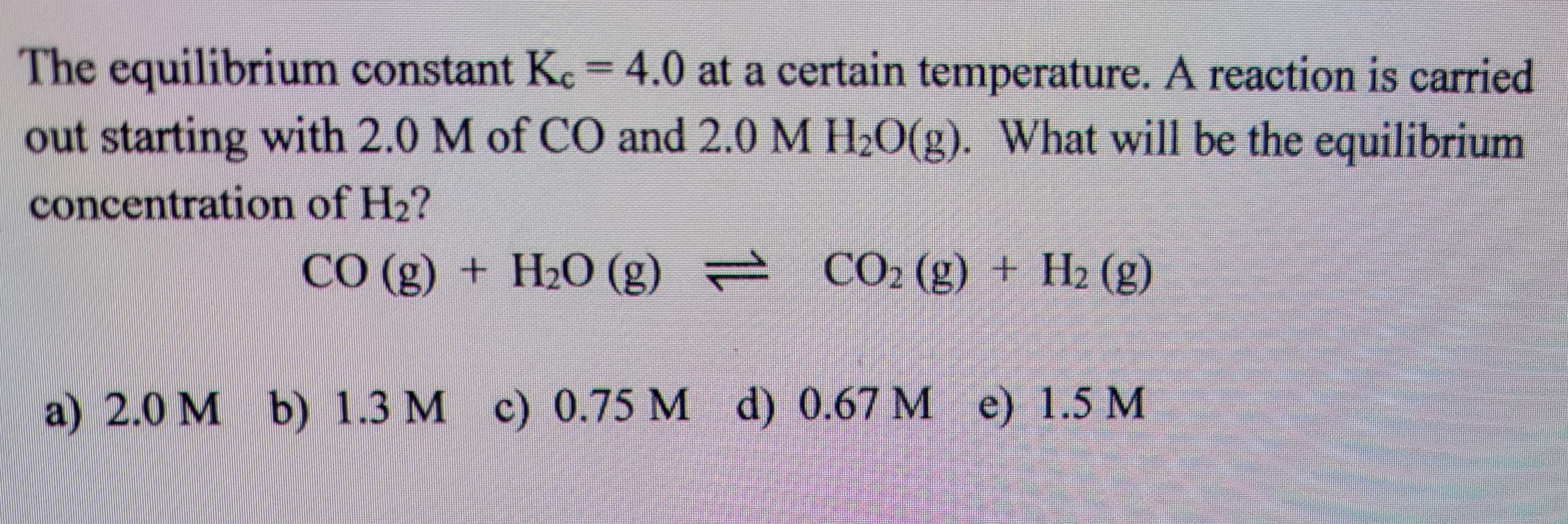 The equilibrium constant Kc = 4.0 at a certain temperature. A reaction is carried
out starting with 2.0 M of CO and 2.0 M H₂O(g). What will be the equilibrium
concentration of H₂?
CO(g) + H2O(g) → CO2 (g) + H2 (g)
a) 2.0 M b) 1.3 M c) 0.75 M d) 0.67 M e) 1.5 M