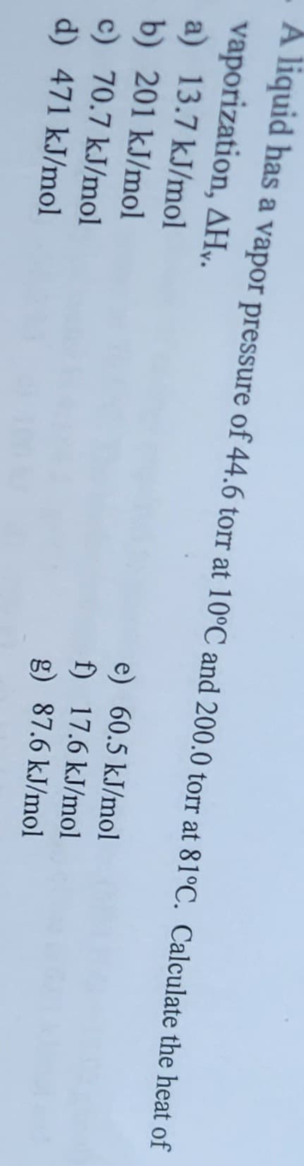 A liquid has a vapor pressure of 44.6 torr at 10°C and 200.0 torr at 81°C. Calculate the heat of
vaporization, AHY.
a) 13.7 kJ/mol
b) 201 kJ/mol
c) 70.7 kJ/mol
d) 471 kJ/mol
e) 60.5 kJ/mol
f) 17.6 kJ/mol
g) 87.6 kJ/mol