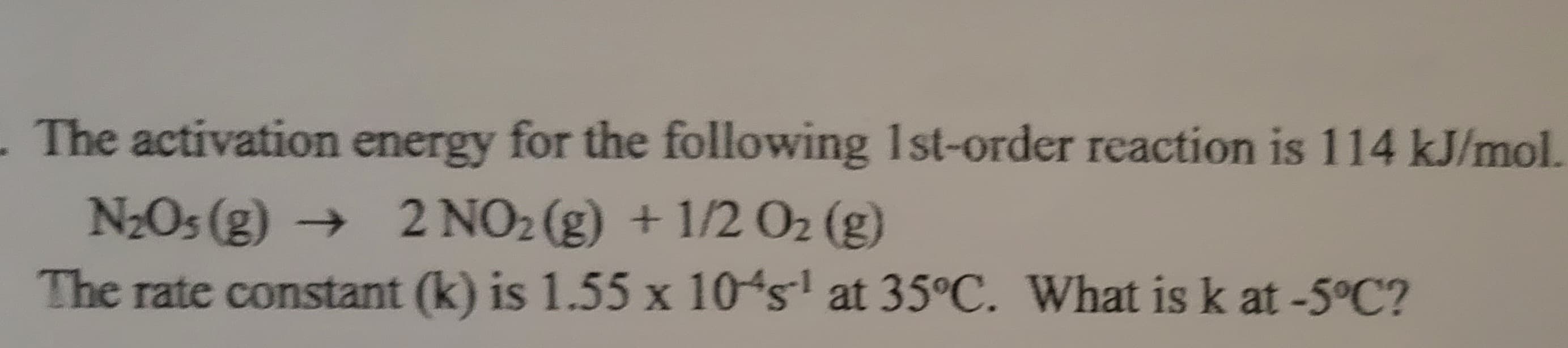 - The activation energy for the following 1st-order reaction is 114 kJ/mol.
N₂0s (g) → 2 NO₂ (g) + 1/2 O₂ (g)
The rate constant (k) is 1.55 x 10's¹ at 35°C. What is k at -5°C?