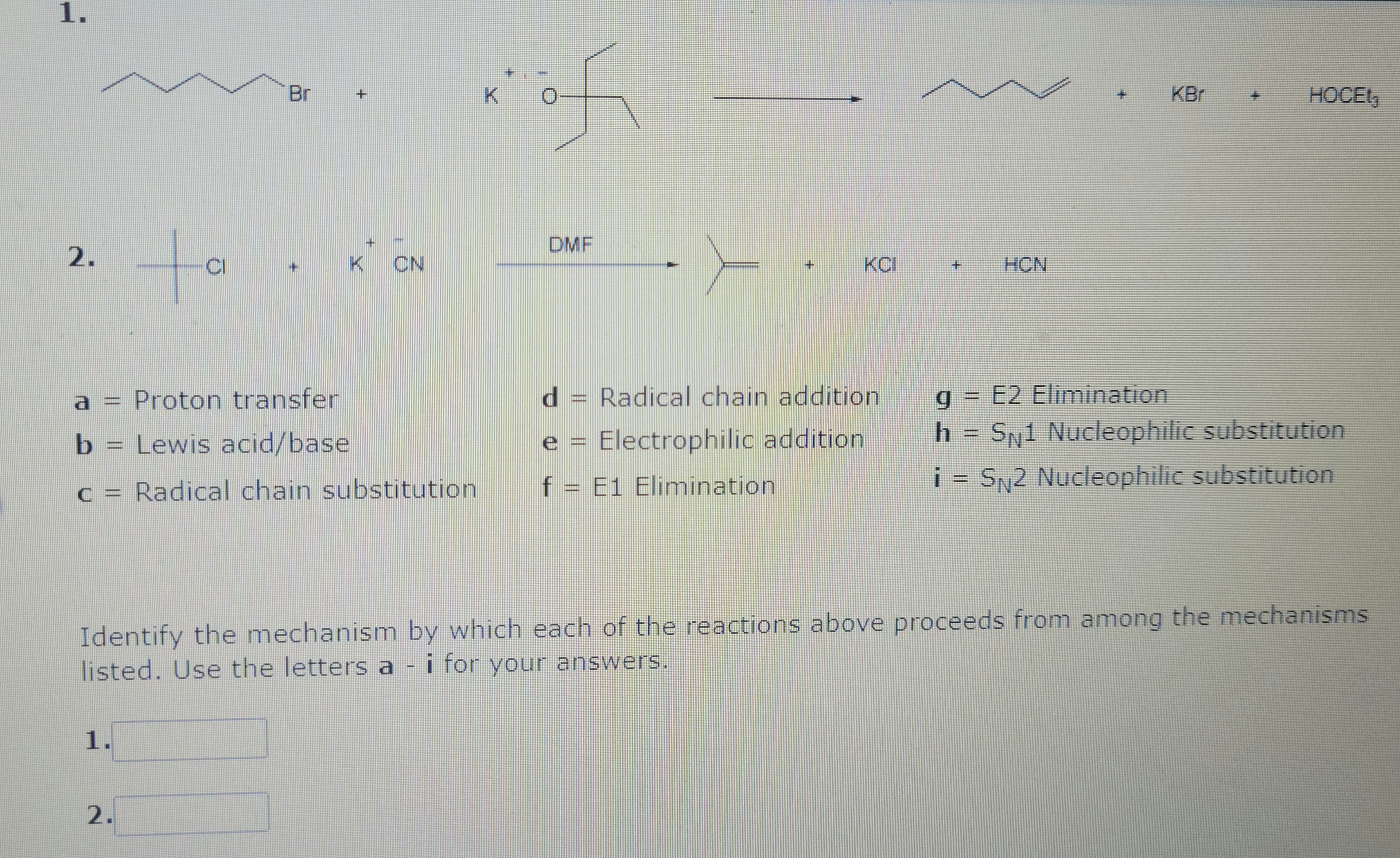 1.
2.
a
b
1.
tall
CI
2.
Br
+
+
K CN
Proton transfer
Lewis acid/base
Radical chain substitution
K
of
DMF
Y
f
d = Radical chain addition
Electrophilic addition
+
= E1 Elimination
+
opean
g
h
HCN
HOCEt3
E2 Elimination
SN1 Nucleophilic substitution
i = SN2 Nucleophilic substitution
Identify the mechanism by which each of the reactions above proceeds from among the mechanisms
listed. Use the letters a - i for your answers.