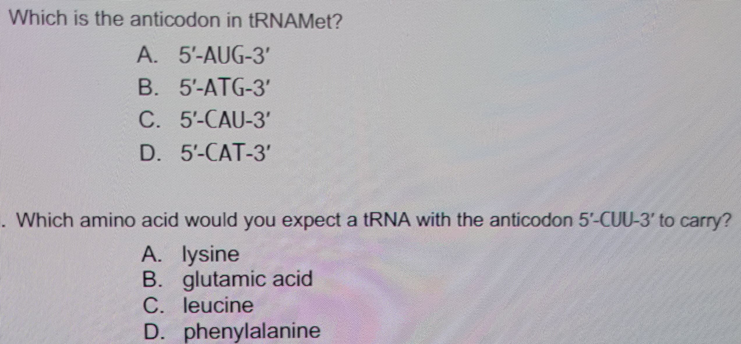 Which is the anticodon in tRNAMet?
A. 5'-AUG-3'
B. 5-ATG-3
C. 5'-CAU-3'
D. 5'-CAT-3'
. Which amino acid would you expect a tRNA with the anticodon 5'-CUU-3' to carry?
A. lysine
B. glutamic acid
C. leucine
D. phenylalanine