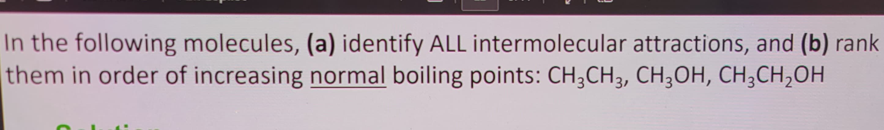 In the following molecules, (a) identify ALL intermolecular attractions, and (b) rank
them in order of increasing normal boiling points: CH3CH3, CH3OH, CH₂CH₂OH