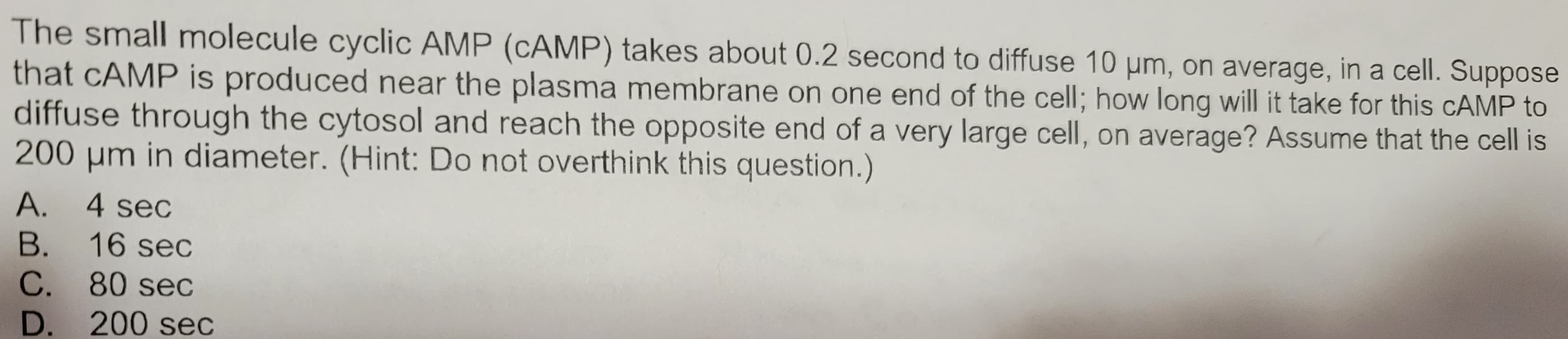 The small molecule cyclic AMP (CAMP) takes about 0.2 second to diffuse 10 µm, on average, in a cell. Suppose
that CAMP is produced near the plasma membrane on one end of the cell; how long will it take for this CAMP to
diffuse through the cytosol and reach the opposite end of a very large cell, on average? Assume that the cell is
200 μm in diameter. (Hint: Do not overthink this question.)
A. 4 sec
B. 16 sec
C. 80 sec
D. 200 sec