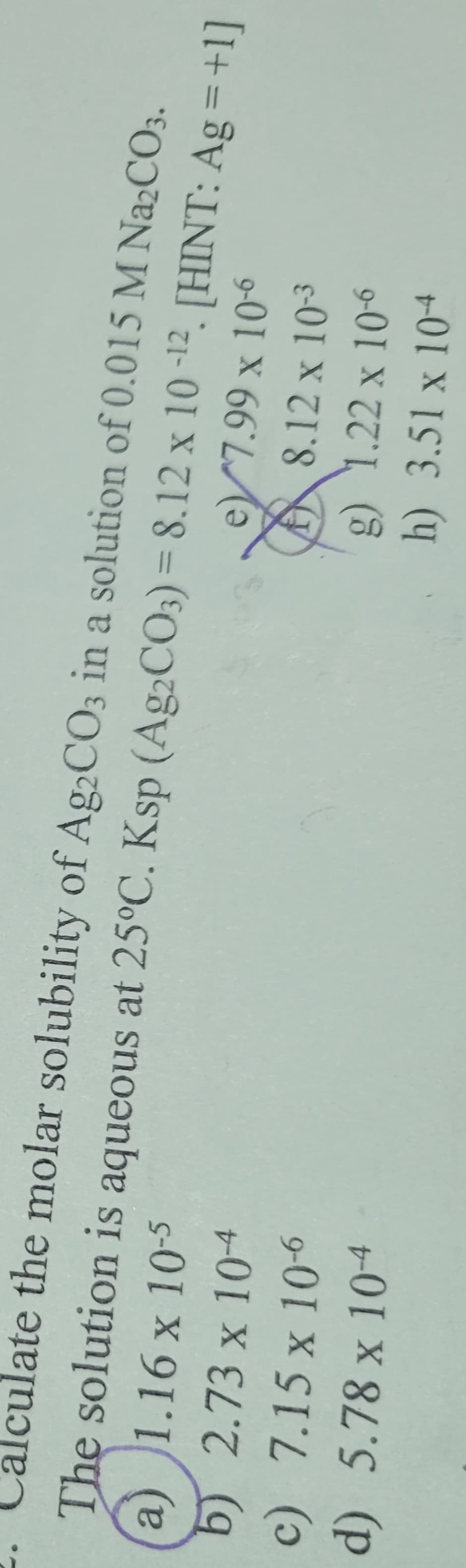 Calculate the molar solubility of Ag2CO3 in a solution of 0.015 M Na2CO3.
The solution is aqueous at 25°C. Ksp (Ag2CO3)=8.12 x 10-12 [HINT: Ag=+1]
a) 1.16 x 10-5
b) 2.73 x 10-4
c) 7.15 x 10-6
d) 5.78 x 10-4
e7.99 x 10-6
8.12 x 10-3
g) 1.22 x 10-6
h) 3.51 x 104