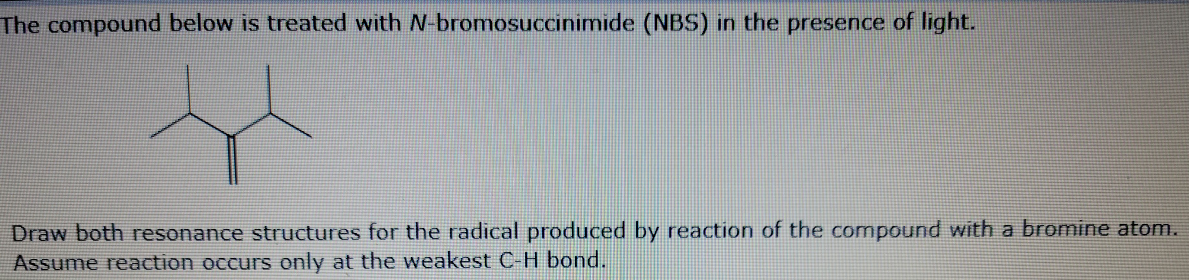 The compound below is treated with N-bromosuccinimide (NBS) in the presence of light.
Draw both resonance structures for the radical produced by reaction of the compound with a bromine atom.
Assume reaction occurs only at the weakest C-H bond.