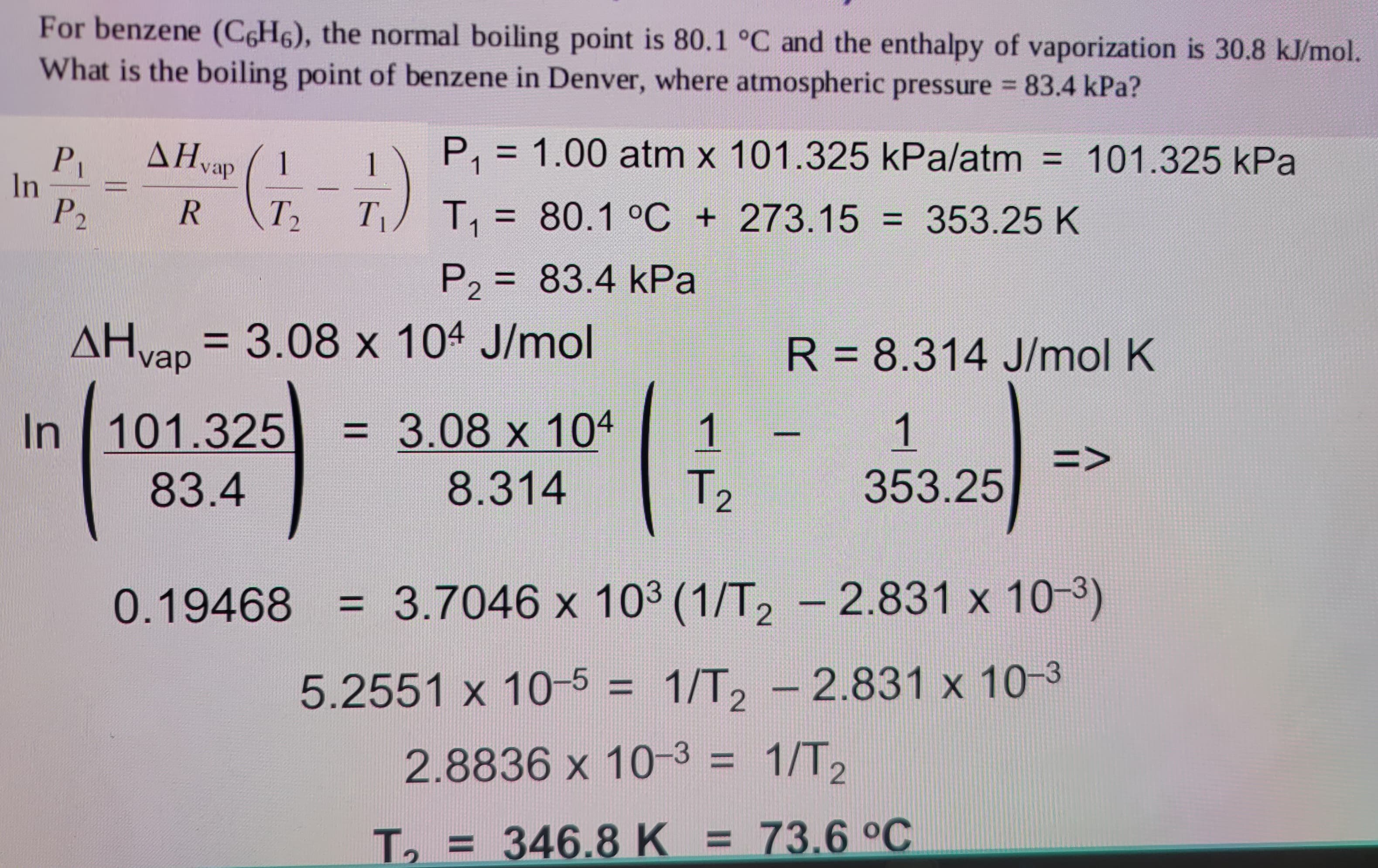 In
For benzene (C6H6), the normal boiling point is 80.1 °C and the enthalpy of vaporization is 30.8 kJ/mol.
What is the boiling point of benzene in Denver, where atmospheric pressure = 83.4 kPa?
P₁
AHvap
P₁ = 1.00 atm x 101.325 kPa/atm = 101.325 kPa
1
1
P2
R T2 T₁
T₁ = 80.1 °C + 273.15 = 353.25 K
P2 = 83.4 kPa
AH vap = 3.08 x 104 J/mol
R = 8.314 J/mol K
In 101.325
= 3.08 x 104 1
1
=>
83.4
8.314
T₂
353.25
0.19468 = 3.7046 x 103 (1/T2 - 2.831 x 10-3)
5.2551 x 10-5 = 1/T2 - 2.831 x 10-3
2.8836 x 10-3 = 1/T2
T₁ = 346.8 K = 73.6 °C