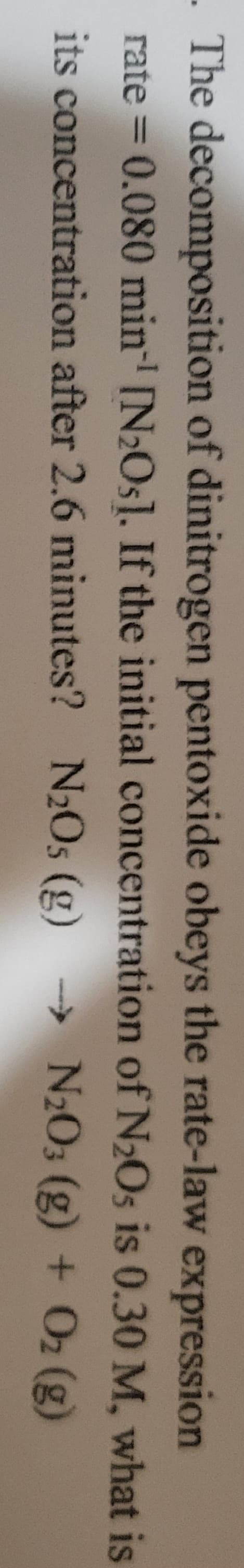 - The decomposition of dinitrogen pentoxide obeys the rate-law expression
is 0.30 M, what is
rate=0.080 min-¹ [N₂Os]. If the initial concentration of N₂O5
its concentration after 2.6 minutes? N₂Os (g) → N2O3 (g) + O₂(g)
