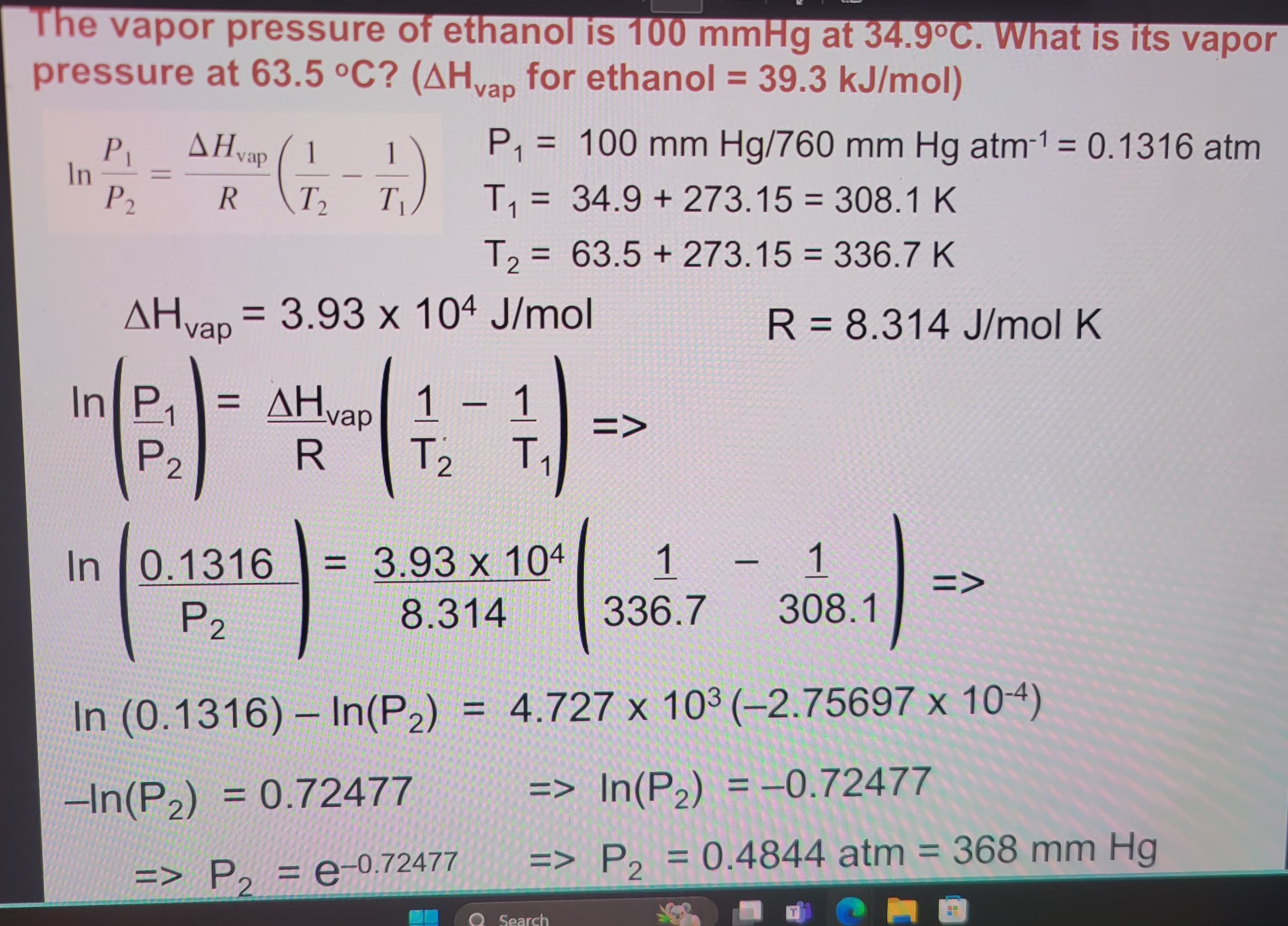 The vapor pressure of ethanol is 100 mmHg at 34.9°C. What is its vapor
pressure at 63.5 °C? (AHvap for ethanol = 39.3 kJ/mol)
P₁ AHvap (1
In
P2
R T2 T₁
P₁ = 100 mm Hg/760 mm Hg atm-1 = 0.1316 atm
T₁ = 34.9+273.15 = 308.1 K
T₂ = 63.5+ 273.15 = 336.7 K
=
AH vap = 3.93 x 104 J/mol
In P₁ = AH
AHvap
R
1 1 – 1
T₁₂
T
2
R 8.314 J/mol K
P2
In
= x
=>
(0.3316-3831410873001)-
P2
In (0.1316) - In(P2) = 4.727 x 103 (-2.75697 x 10-4)
-In(P2) = 0.72477
=> P2 = e-0.72477
=> In(P2) = -0.72477
=> P2 = 0.4844 atm = 368 mm Hg
Search