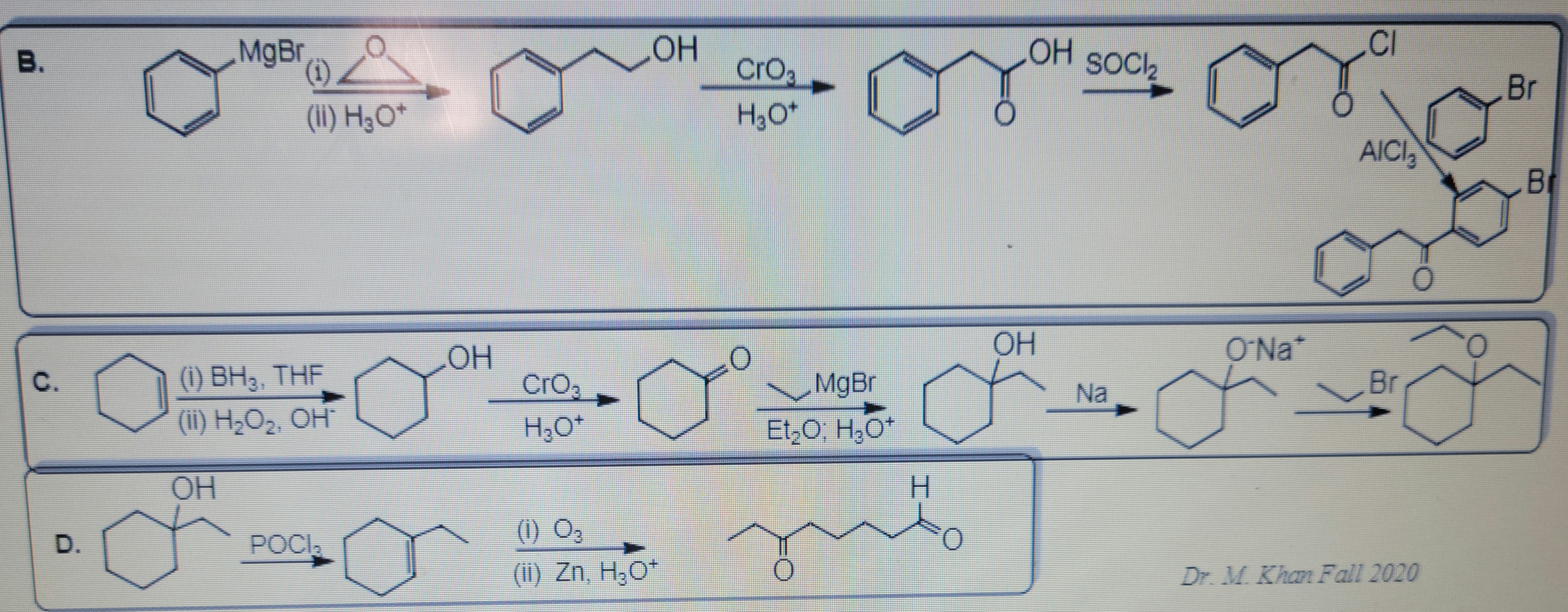 B.
D.
MgBr(1)
(ii) H₂O*
(1) BH3, THF
(ii) H₂O₂, OH¯
OH
POCI,
OH
CrO₂
H₂O+
OH
(1) 0₂
(ii) Zn, H₂O*
CrO₂
H₂O+
O
MgBr
Et₂O; H₂O+
H
mut
O
OH
OH
SOCI₂
Na
O'Na*
CI
AICI
l
Br
0
Dr. M. Khan Fall 2020
0
Br
BI