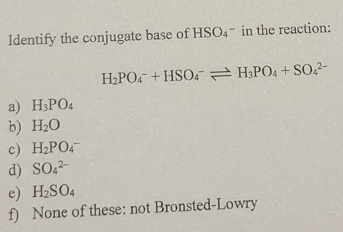 Identify the conjugate base of HSO4 in the reaction:
a) H3PO4
H2PO4 + HSO4 H3PO4 + SO42-
b) H₂O
c) H2PO4
d) SO42-
e) H2SO4
f) None of these: not Bronsted-Lowry