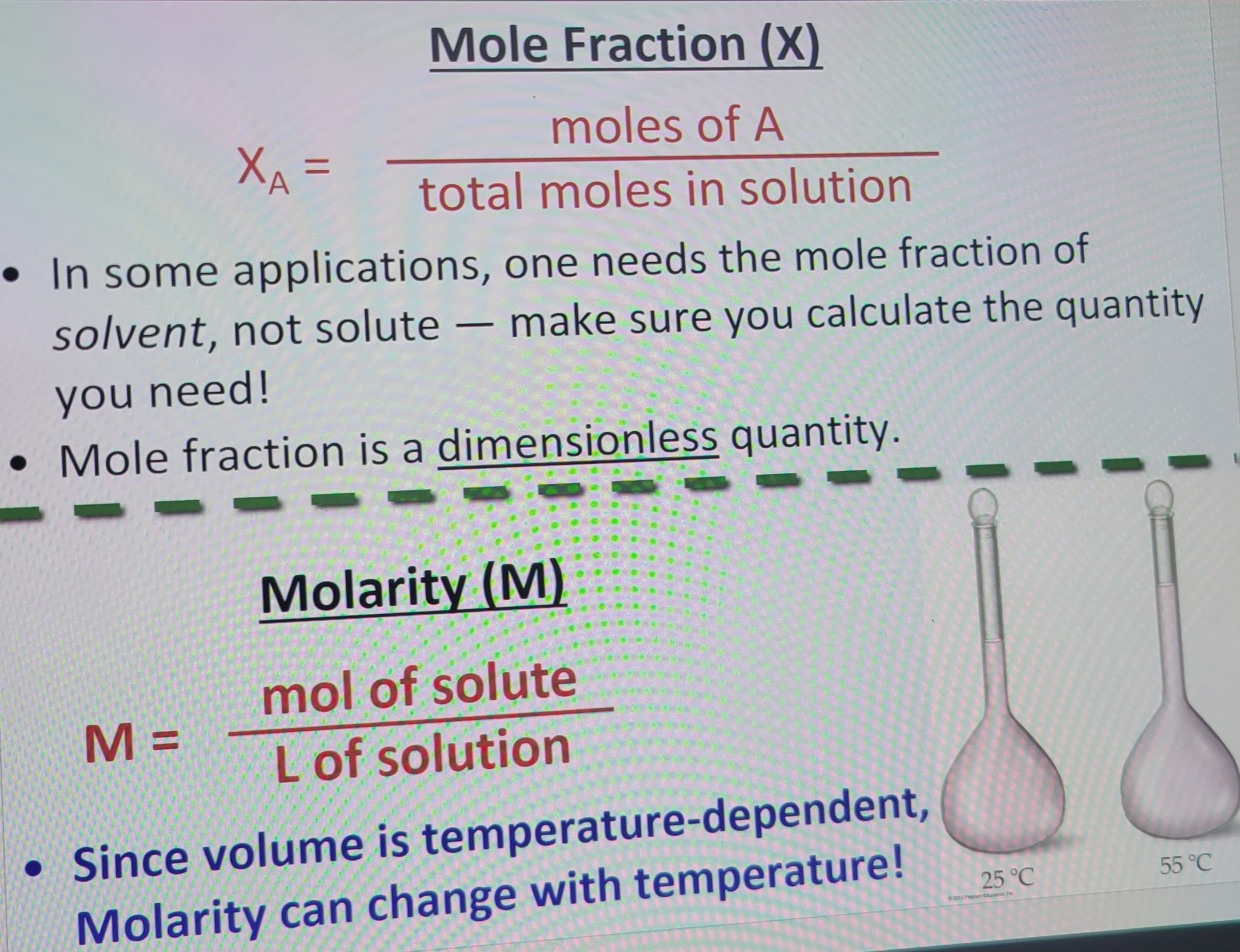 Mole Fraction (X)
moles of A
XA=
total moles in solution
• In some applications, one needs the mole fraction of
solvent, not solute — make sure you calculate the quantity
you need!
Mole fraction is a dimensionless quantity.
M=
Molarity (M)
mol of solute
L of solution
●
• Since volume is temperature-dependent,
Molarity can change with temperature!
25 °C
55 °C