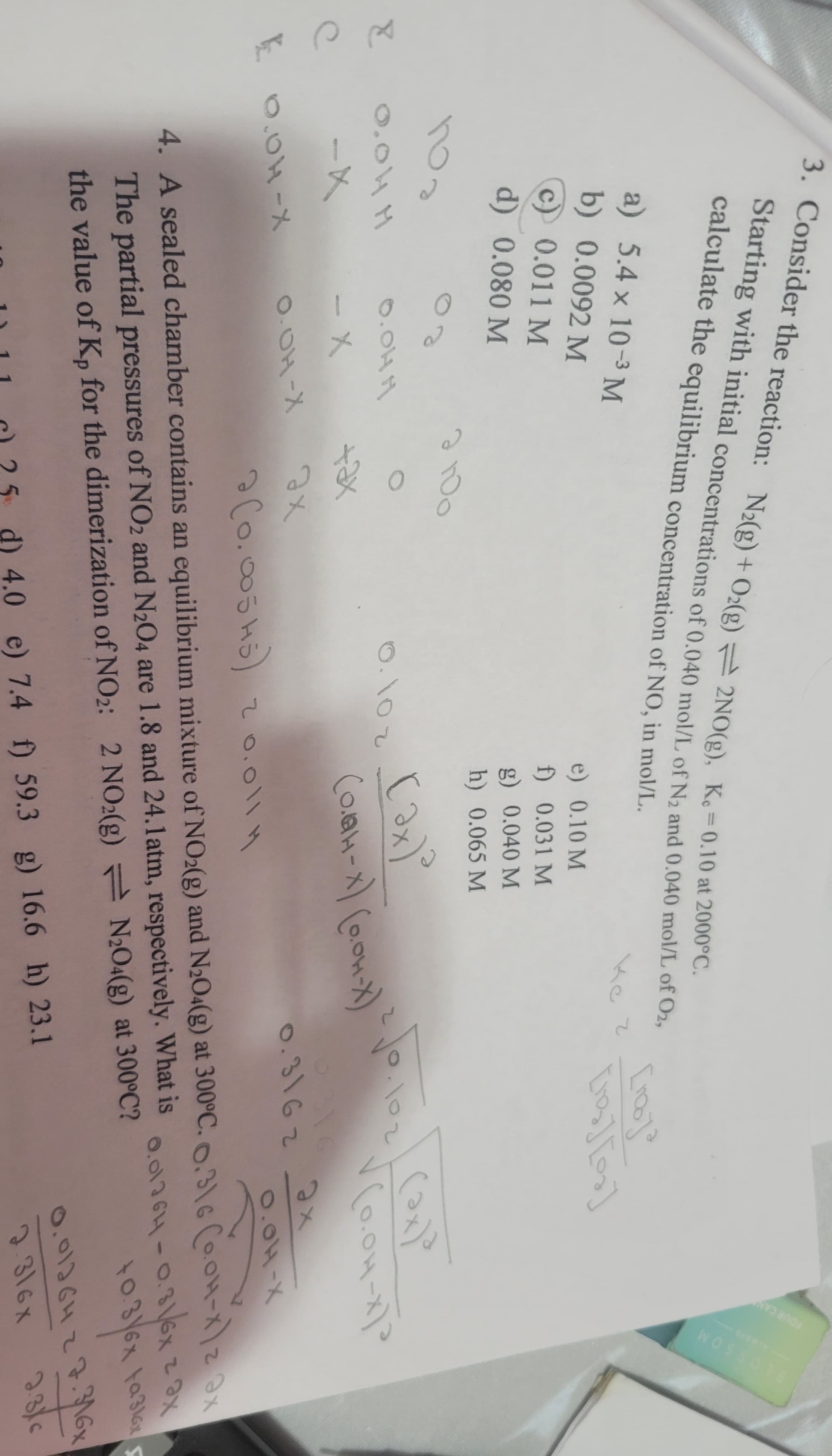 b) 0.0092 M
c) 0.011 M
3. Consider the reaction: N2(g) + O2(g) 2NO(g), Ke=0.10 at 2000°C.
Starting with initial concentrations of 0.040 mol/L of N2 and 0.040 mol/L of O2,
calculate the equilibrium concentration of NO, in mol/L.
a) 5.4 x 10-3 M
e) 0.10 M
f) 0.031 M
g) 0.040 M
кс
Ke z
[no]3
Eng][0]
FOUR CA
BLOSSOM
d) 0.080 M
h) 0.065 M
2100
поз
00
E
нного
0.000
0.100
-X
- X
+ax
e
E 0.04-X
O.OH-X
ах
ǝ (0.00545) 20.0114
(ax)d
√(o.OH-x)³
ах
0.04-X
4. A sealed chamber contains an equilibrium mixture of NO2(g) and N2O4(g) at 300°C. 0.316 Co.0-xx
The partial pressures of NO2 and N2O4 are 1.8 and 24.1 atm, respectively. What is
the value of Kp for the dimerization of NO2: 2 NO2(g) N204(g) at 300°C?
25 d) 4.0 e) 7.4 f) 59.3 g) 16.6 h) 23.1
0.01764-0.31/6x
+0.3/6x
чах
+0.3/6x ta316x
0.0126427.316x
2.316x
2.316
(ax)³
(0.44-x) (0.04-x)
250.
102
6316
0.3162