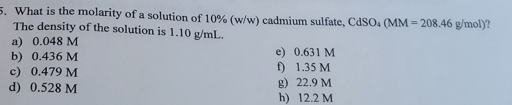 5. What is the molarity of a solution of 10% (w/w) cadmium sulfate, CdSO4 (MM = 208.46 g/mol)?
The density of the solution is 1.10 g/mL.
a) 0.048 M
b) 0.436 M
c) 0.479 M
d) 0.528 M
e) 0.631 M
f)
1.35 M
g)
h)
22.9 M
12.2 M