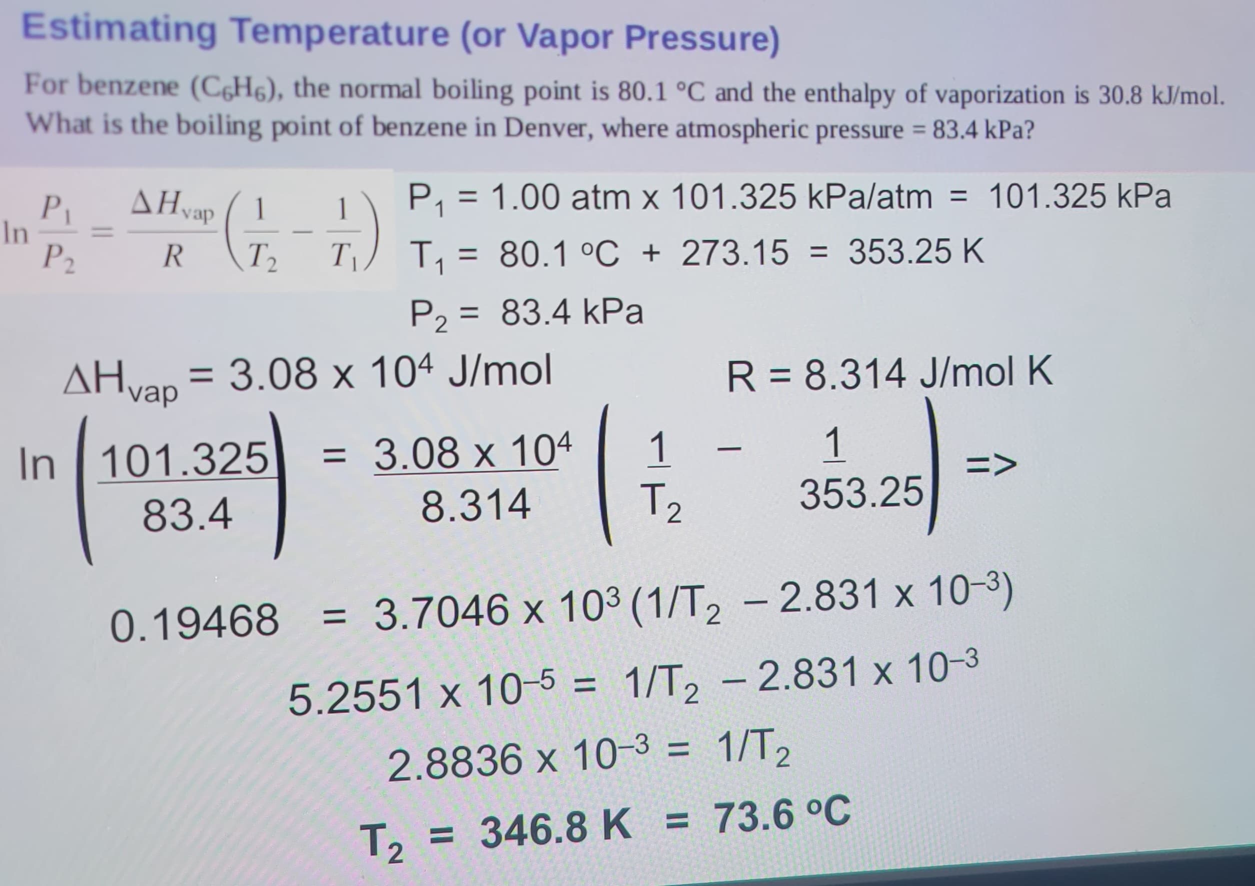 Estimating Temperature (or Vapor Pressure)
For benzene (C6H6), the normal boiling point is 80.1 °C and the enthalpy of vaporization is 30.8 kJ/mol.
What is the boiling point of benzene in Denver, where atmospheric pressure = 83.4 kPa?
101.325 kPa
In
P₁
P2
AHvap
1
R T₂ T₁
P₁ = 1.00 atm x 101.325 kPa/atm
T₁ = 80.1 °C + 273.15 = 353.25 K
1
In 101.325
83.4
P₂ = 83.4 kPa
P2
AHvap = 3.08 x 104 J/mol
= 3.08 x 104
8.314
1
T2
R = 8.314 J/mol K
1
353.25
-
=>
0.19468 = 3.7046 x 103 (1/T2 - 2.831 x 10-3)
5.2551 x 10-5 = 1/T₂ - 2.831 x 10-³
2.8836 x 10-3 = 1/T₂
T₂ = 346.8 K = 73.6 °C
T2