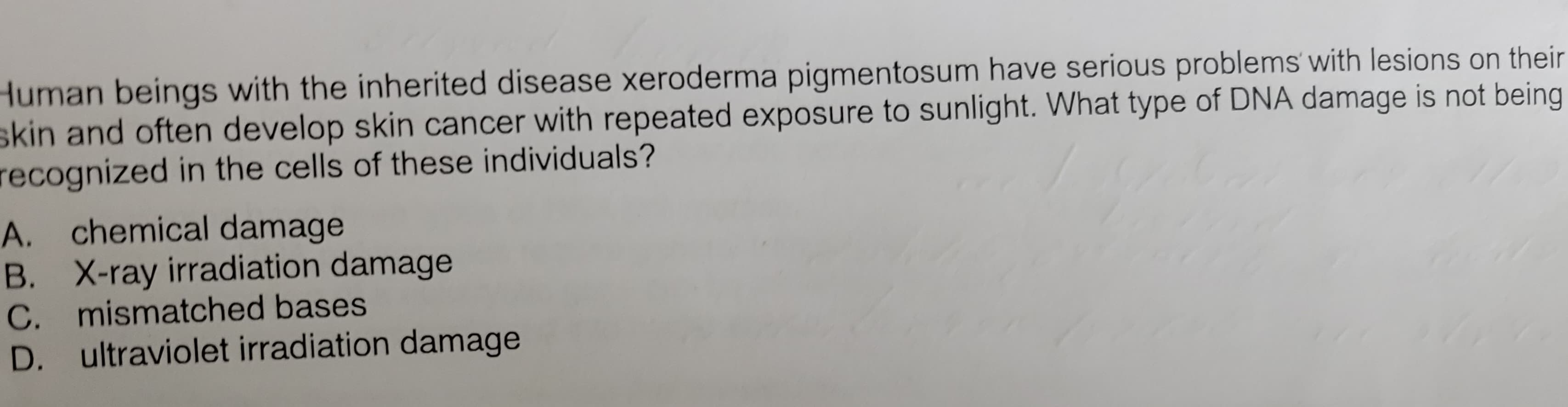 Human beings with the inherited disease xeroderma pigmentosum have serious problems with lesions on their
skin and often develop skin cancer with repeated exposure to sunlight. What type of DNA damage is not being
recognized in the cells of these individuals?
A. chemical damage
B. X-ray irradiation damage
C. mismatched bases
D. ultraviolet irradiation damage