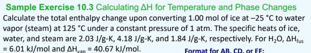 Sample Exercise 10.3 Calculating AH for Temperature and Phase Changes
Calculate the total enthalpy change upon converting 1.00 mol of ice at -25 °C to water
vapor (steam) at 125 °C under a constant pressure of 1 atm. The specific heats of ice,
water, and steam are 2.03 J/g-K, 4.18 J/g-K, and 1.84 J/g-K, respectively. For H₂O, AHfus
= 6.01 kJ/mol and AHyap = 40.67 kJ/mol.
Format for AB. CD. or EF: