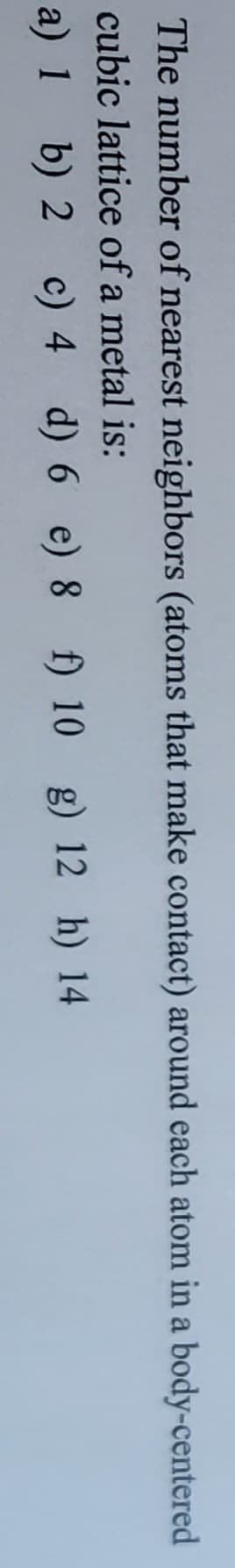 The number of nearest neighbors (atoms that make contact) around each atom in a body-centered
cubic
lattice of a metal is:
a) 1
c)
c) 4
4
b)
b) 2
2
d) 6 e) 8 f) 10 g) 12 h) 14