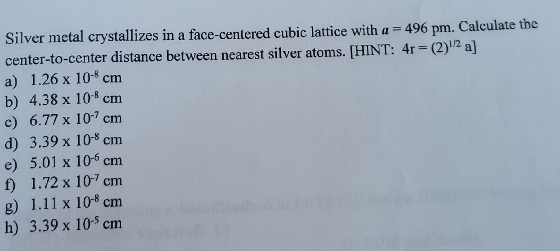 Silver metal crystallizes in a face-centered cubic lattice with a = 496 pm. Calculate the
center-to-center distance between nearest silver atoms. [HINT: 4r = (2)/2 a]
a) 1.26 x 10-8 cm
b) 4.38 x 10-8 cm
c) 6.77 x 10-7 cm
d) 3.39 x 10-8 cm
e) 5.01 x 106 cm
f) 1.72 x 10-7 cm
g) 1.11 x 10-8 cm
h) 3.39 x 105 cm