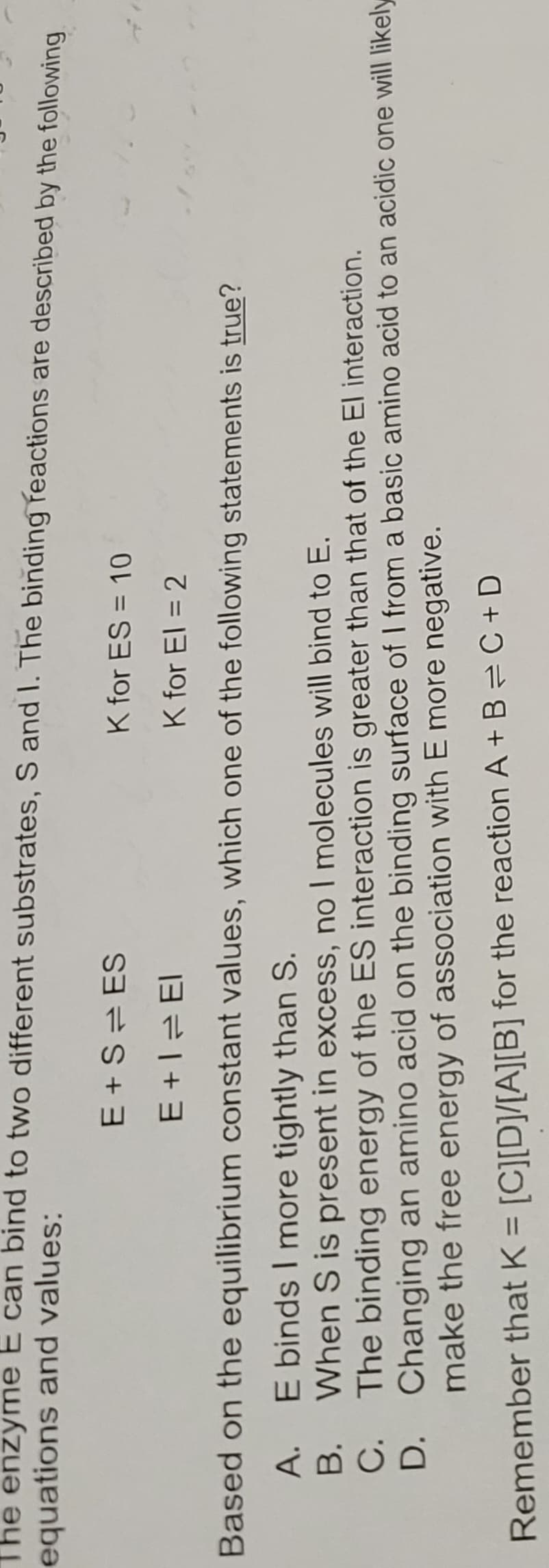 equations and values:
The enzyme E can bind to two different substrates, S and I. The binding reactions are described by the following
E+S ES
K for ES = 10
E+1=El
K for El = 2
Based on the equilibrium constant values, which one of the following statements is true?
E binds I more tightly than S.
When S is present in excess, no I molecules will bind to E.
The binding energy of the ES interaction is greater than that of the El interaction.
Changing an amino acid on the binding surface of I from a basic amino acid to an acidic one will likely
make the free energy of association with E more negative.
A.
B.
C.
D.
Remember that K = [C][D]/[A][B] for the reaction A+B=C+D