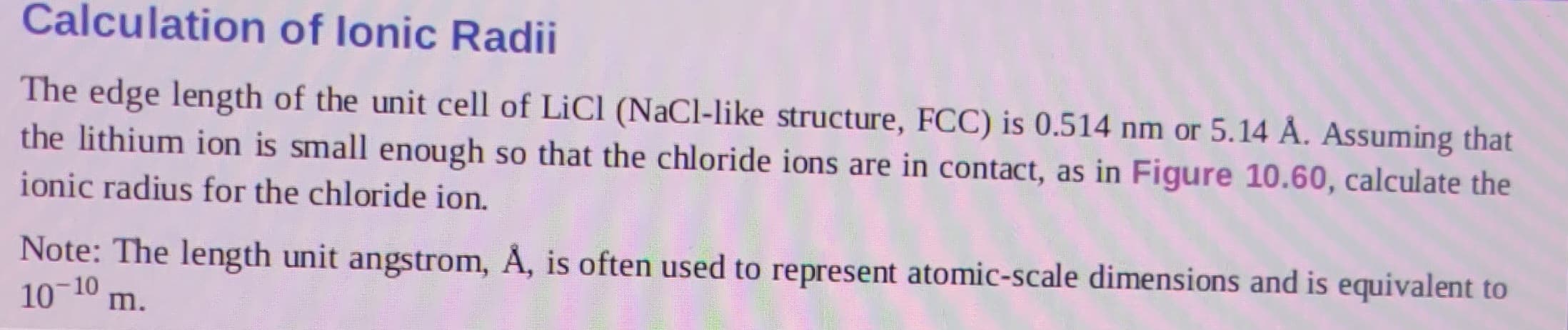 Calculation of lonic Radii
The edge length of the unit cell of LiCl (NaCl-like structure, FCC) is 0.514 nm or 5.14 Å. Assuming that
the lithium ion is small enough so that the chloride ions are in contact, as in Figure 10.60, calculate the
ionic radius for the chloride ion.
Note: The length unit angstrom, Å, is often used to represent atomic-scale dimensions and is equivalent to
10-10 m.