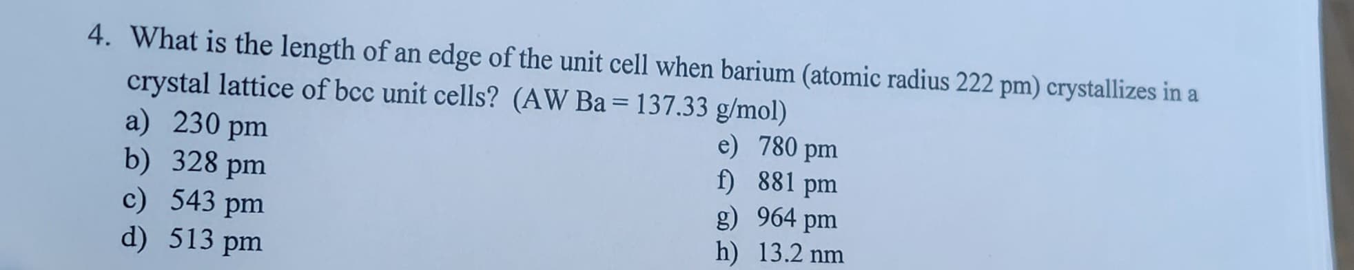 4. What is the length of an edge of the unit cell when barium (atomic radius 222 pm) crystallizes in a
crystal lattice of bcc unit cells? (AW Ba= 137.33 g/mol)
a) 230 pm
b) 328 pm
c) 543 pm
d) 513 pm
e) 780 pm
f) 881 pm
g)
964 pm
h) 13.2 nm