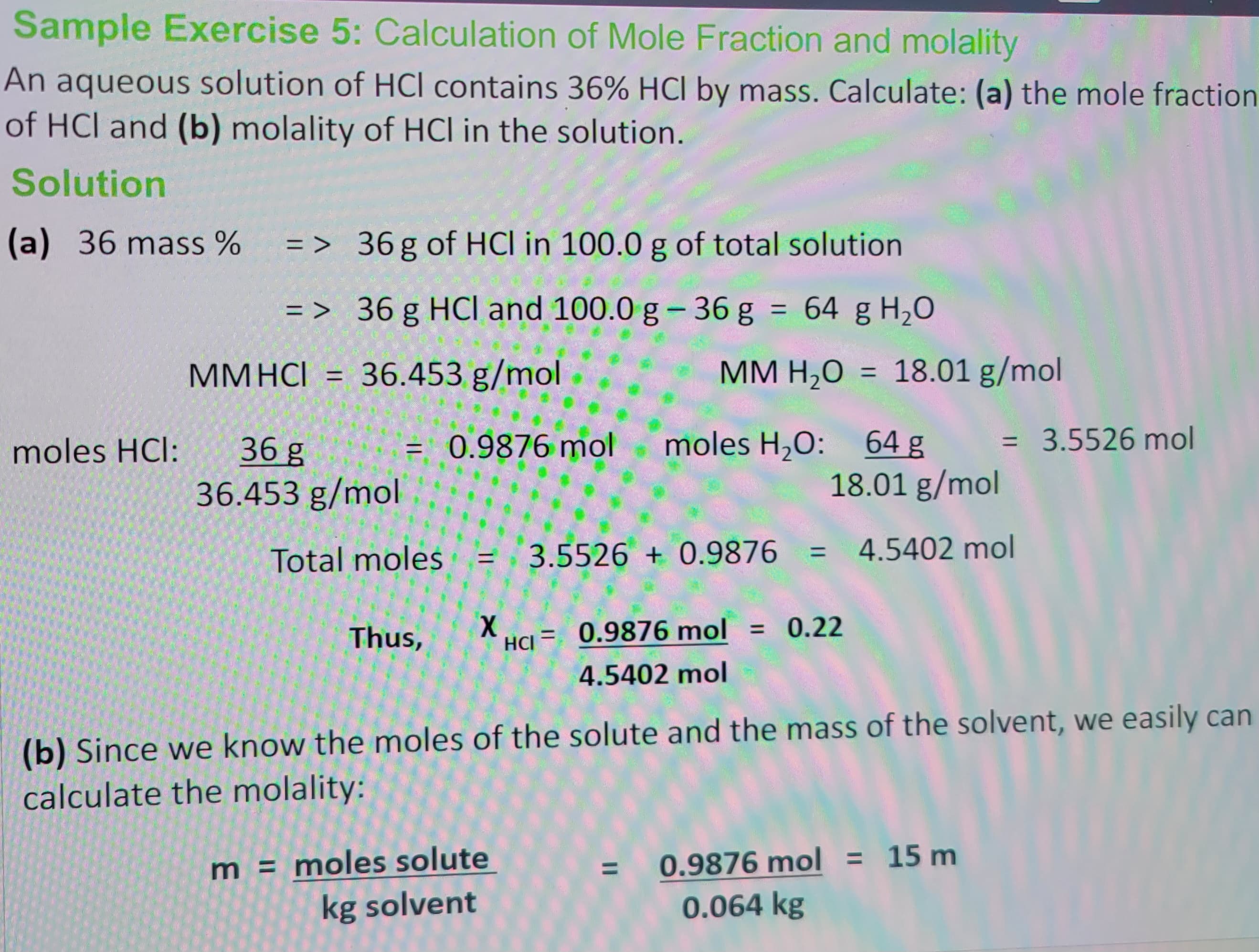 Sample Exercise 5: Calculation of Mole Fraction and molality
An aqueous solution of HCI contains 36% HCI by mass. Calculate: (a) the mole fraction
of HCI and (b) molality of HCI in the solution.
Solution
(a) 36 mass % => 36 g of HCI in 100.0 g of total solution
=> 36 g HCl and 100.0 g -36 g = 64 g H₂O
moles HCI:
MMHCI = 36.453 g/mol
36 g
36.453 g/mol
= 0.9876 mol
Total moles
||
MM H₂O = 18.01 g/mol
moles H₂O: 64 g
18.01 g/mol
3.5526+0.9876 = 4.5402 mol
Thus, X HG = 0.9876 mol = 0.22
4.5402 mol
m = moles solute
kg solvent
= 3.5526 mol
(b) Since we know the moles of the solute and the mass of the solvent, we easily can
calculate the molality:
0.9876 mol = 15 m
0.064 kg