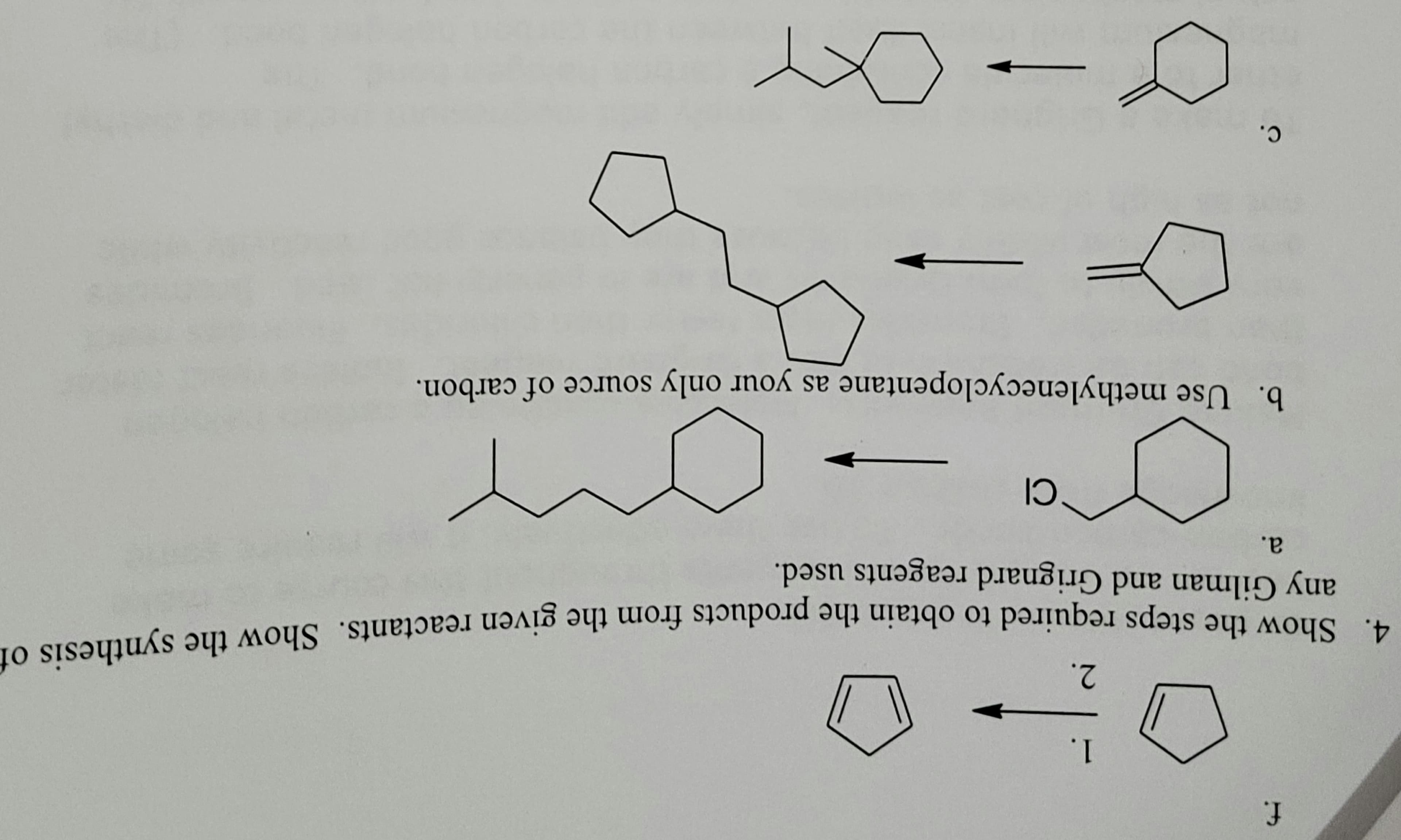 f.
1.
2.
4. Show the steps required to obtain the products from the given reactants. Show the synthesis of
any Gilman and Grignard reagents used.
a.
C.
CI
b. Use methylenecyclopentane as your only source of carbon.
→