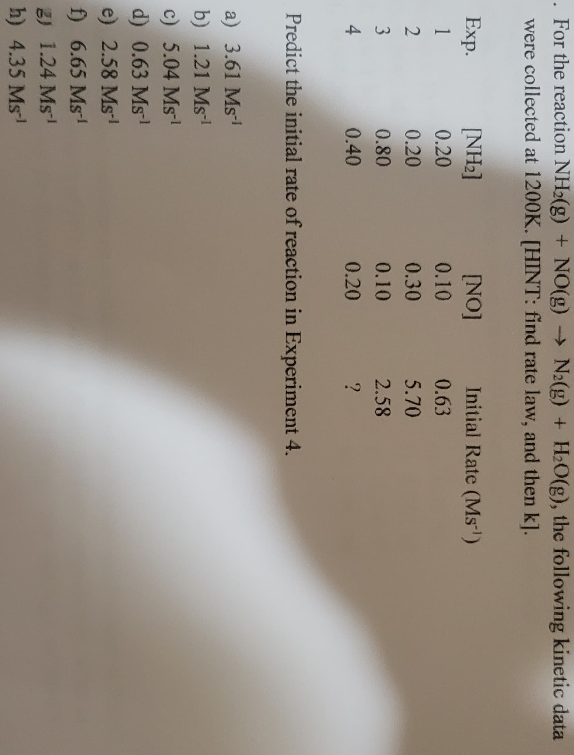 . For the reaction NH2(g) + NO(g) → N2(g) + H₂O(g), the following kinetic data
were collected at 1200K. [HINT: find rate law, and then k].
Exp.
1
2
3
4
[NH₂]
0.20
0.20
0.80
0.40
[NO]
a) 3.61 Ms¹
b) 1.21 Ms-¹
c) 5.04 Ms-¹
d) 0.63 Ms-¹
e) 2.58 Ms-¹
f) 6.65 Ms-¹
2) 1.24 Ms¹
h) 4.35 Ms¹
0.10
0.30
0.10
0.20
Initial Rate (Ms¹)
0.63
5.70
2.58
?
Predict the initial rate of reaction in Experiment 4.