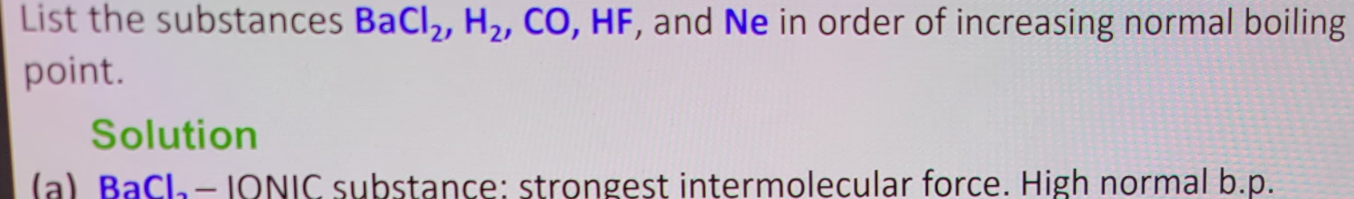 List the substances BaCl₂, H₂, CO, HF, and Ne in order of increasing normal boiling
point.
Solution
(a) BaCl₂-IQNIC substance: strongest intermolecular force. High normal b.p.