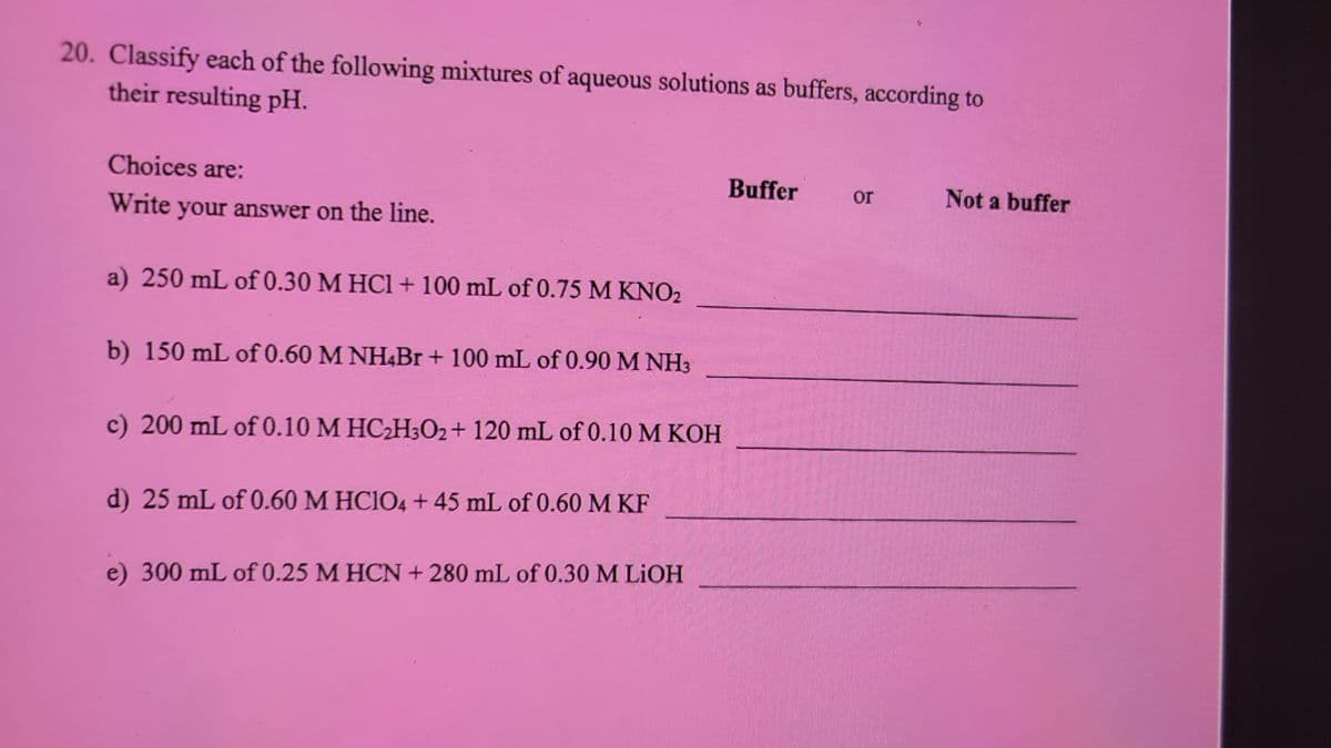 20. Classify each of the following mixtures of aqueous solutions as buffers, according to
their resulting pH.
Choices are:
Write your answer on the line.
a) 250 mL of 0.30 M HCl + 100 mL of 0.75 M KNO2
b) 150 mL of 0.60 M NHBr + 100 mL of 0.90 M NH3
c) 200 mL of 0.10 M HC2H3O2 + 120 mL of 0.10 M KOH
d) 25 mL of 0.60 M HClO4 + 45 mL of 0.60 M KF
e) 300 mL of 0.25 M HCN + 280 mL of 0.30 M LiOH
Buffer
or
Not a buffer