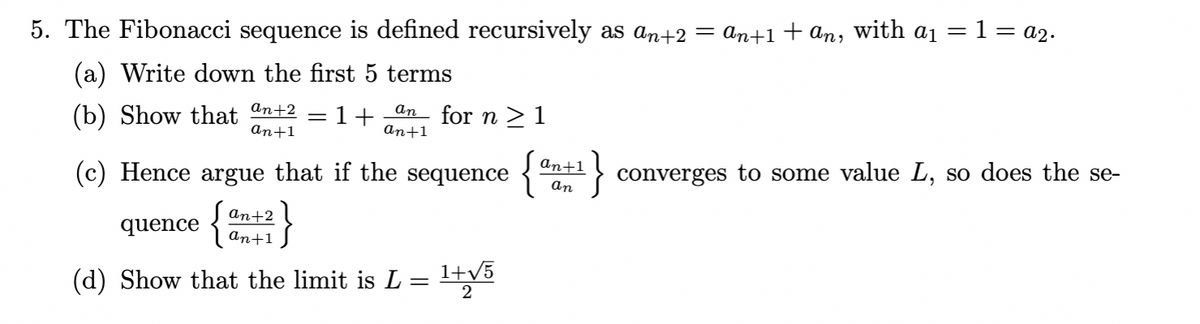 5. The Fibonacci sequence is defined recursively as an+2
(a) Write down the first 5 terms
(b) Show that an+2
1+
an+1
=
an for n ≥ 1
an+1
an+1
an
(c) Hence argue that if the sequence {
quence {an+2}
(d) Show that the limit is L
=
1+√5
2
= an+1 + an, with a₁ = 1 = A2.
}converges to some value L, so does the se-