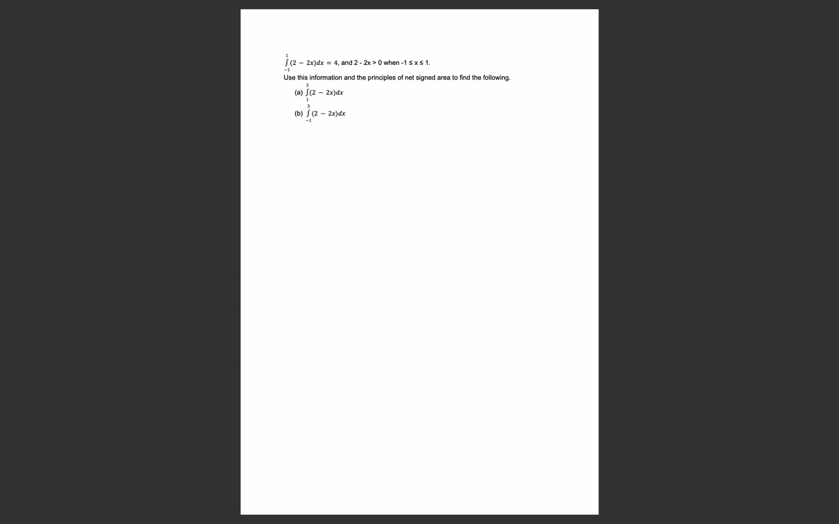 1
S (2 – 2x)dx = 4, and 2 - 2x > 0 when -1 ≤ x ≤ 1.
-1
Use this information and the principles of net signed area to find the following.
3
(a) f(2 - 2x)dx
1
3
(b) (2 - 2x) dx
-1