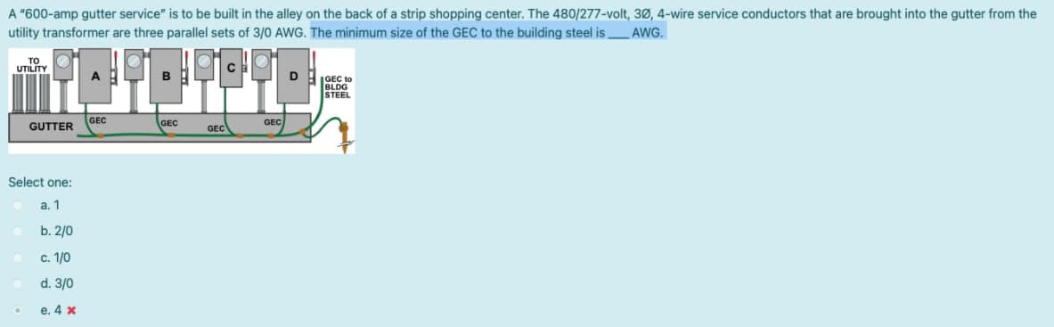 A "600-amp gutter service" is to be built in the alley on the back of a strip shopping center. The 480/277-volt, 30, 4-wire service conductors that are brought into the gutter from the
utility transformer are three parallel sets of 3/0 AWG. The minimum size of the GEC to the building steel is
AWG.
то
UTILITY
|GEC to
BLDG
STEEL
GUTTER
GEC
GEC
GEC
GEC
Select one:
а. 1
b. 2/0
c. 1/0
d. 3/0
e. 4 x
