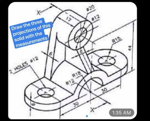 Draw the three
projections of this
solid with the
17
020
measurements
12
2 HOLES 12
R15
R18
R12
30
30
1:35 AM
