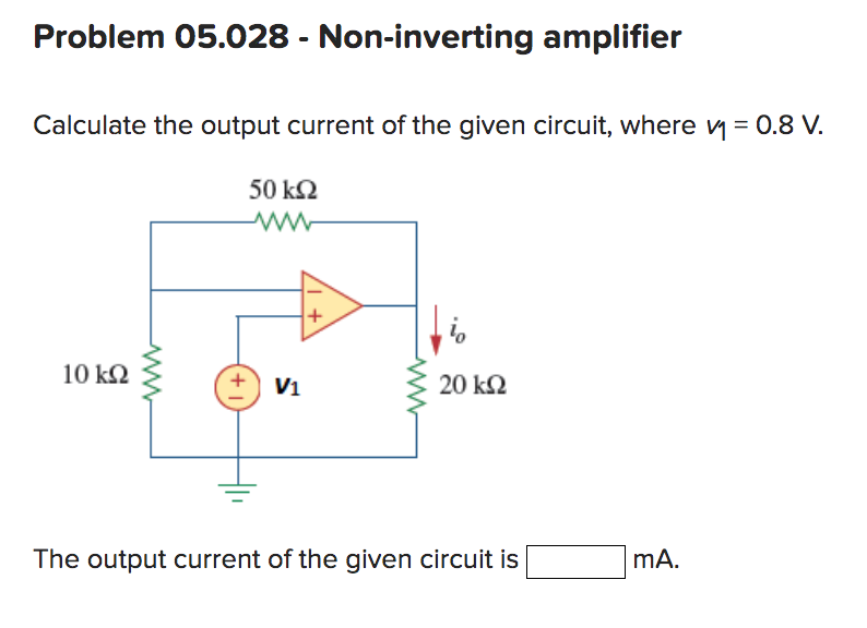 Problem 05.028 - Non-inverting amplifier
Calculate the output current of the given circuit, where ₁ = 0.8 V.
50 ΚΩ
www
10 kQ2
ww
+
V₁
+
www
io
20 ΚΩ
The output current of the given circuit is
mA.