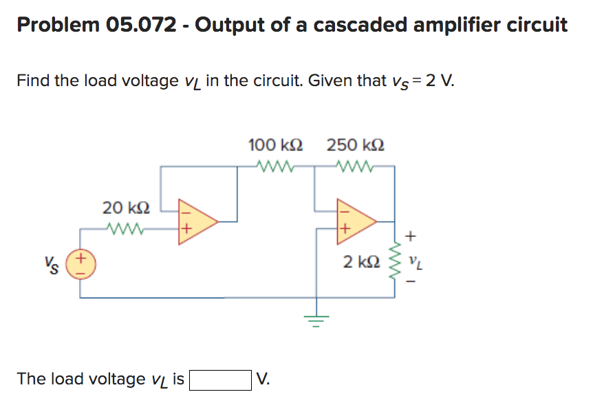 Problem 05.072 - Output of a cascaded amplifier circuit
Find the load voltage VL in the circuit. Given that vs = 2 V.
Vs
+
20 ΚΩ
www
+
The load voltage V₁ is
100 ΚΩ 250 ΚΩ
ww
V.
1+
2 ΚΩ
+
VL