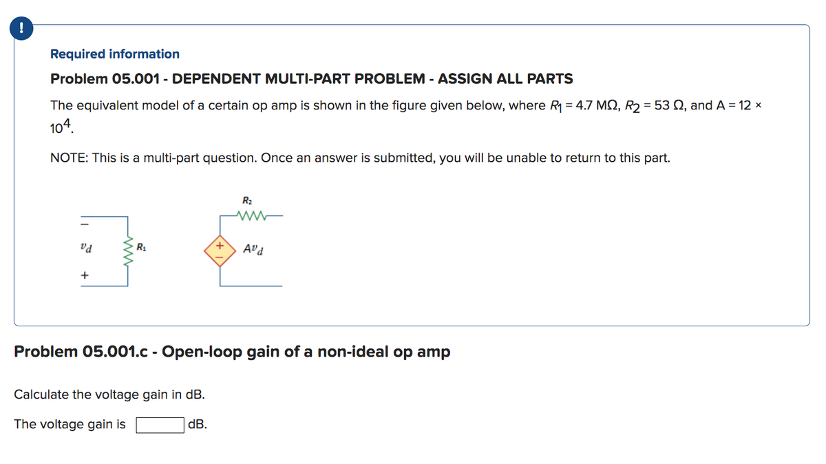 !
Required information
Problem 05.001 - DEPENDENT MULTI-PART PROBLEM - ASSIGN ALL PARTS
The equivalent model of a certain op amp is shown in the figure given below, where R₁ = 4.7 MQ, R₂ = 53 , and A = 12 x
104.
NOTE: This is a multi-part question. Once an answer is submitted, you will be unable to return to this part.
vd
+
R₁
+
Calculate the voltage gain in dB.
The voltage gain is
dB.
R₂
www
Avd
Problem 05.001.c - Open-loop gain of a non-ideal op amp