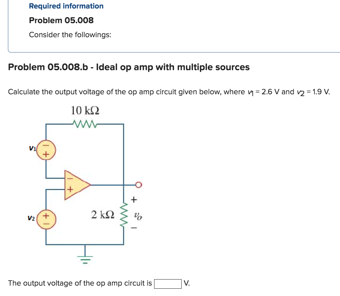 Required information
Problem 05.008
Consider the followings:
Problem 05.008.b - Ideal op amp with multiple sources
Calculate the output voltage of the op amp circuit given below, where v₁ = 2.6 V and v2 = 1.9 V.
10 kQ2
V₁
V₂
2 ΚΩ
+
%
The output voltage of the op amp circuit is
V.