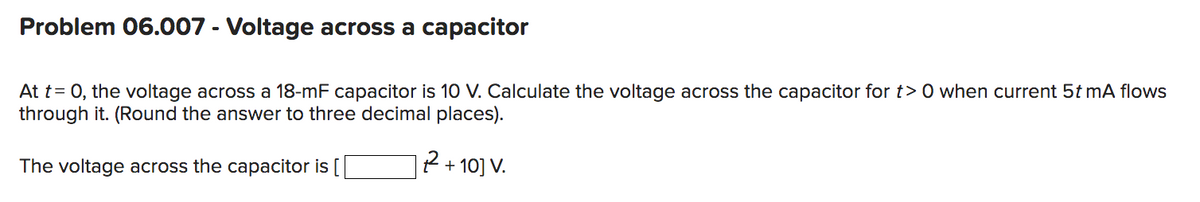 Problem 06.007 - Voltage across a capacitor
At t= 0, the voltage across a 18-mF capacitor is 10 V. Calculate the voltage across the capacitor for t> 0 when current 5t mA flows
through it. (Round the answer to three decimal places).
| 2² +10] V.
The voltage across the capacitor is [