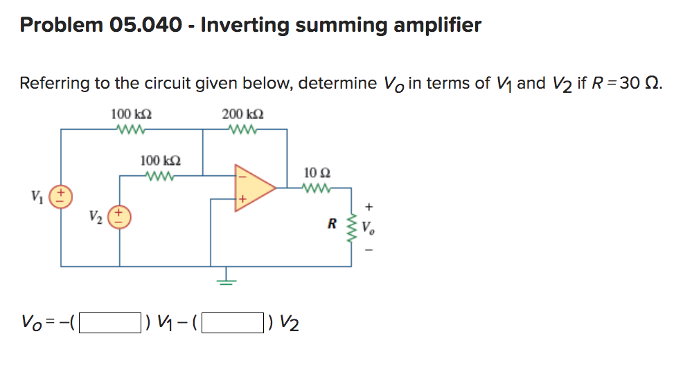 Problem 05.040 - Inverting summing amplifier
Referring to the circuit given below, determine Vo in terms of V₁ and V₂ if R = 30 2.
200 ΚΩ
100 ΚΩ
www
www
V₁
Vo = -(1
V₂
100 ΚΩ
www
]) V₁-([
10 92
ww
R