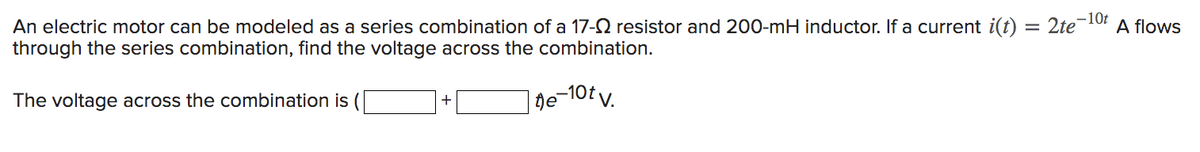 -10t
An electric motor can be modeled as a series combination of a 17- resistor and 200-mH inductor. If a current i(t) = 2te¯ A flows
through the series combination, find the voltage across the combination.
The voltage across the combination is
te-10tv.
+