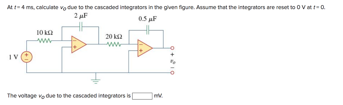 At t = 4 ms, calculate vo due to the cascaded integrators in the given figure. Assume that the integrators are reset to O V at t = 0.
2 μF
0.5 μF
1 V
+
10 ΚΩ
20 ΚΩ
The voltage vo due to the cascaded integrators is
+
mV.
9 +19