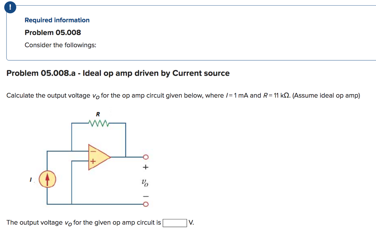 !
Required information
Problem 05.008
Consider the followings:
Problem 05.008.a - Ideal op amp driven by Current source
Calculate the output voltage vo for the op amp circuit given below, where /= 1 mA and R = 11 k. (Assume ideal op amp)
R
www
+
%
The output voltage vo for the given op amp circuit is
V.