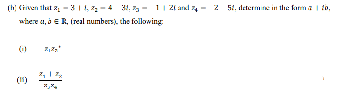 (b) Given that z, = 3 + i, z2 = 4 – 3i, z3 = -1+ 2i and z4 = -2 – 5i, determine in the form a + ib,
where a, b e R, (real numbers), the following:
(i)
Z1 + 22
(ii)
Z3Z4
